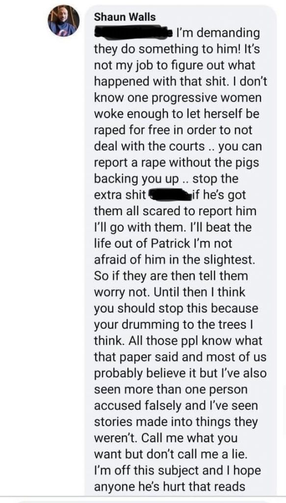 Message from Shaun Walls. Text. [redacted] demanding they do something to him! It's not my job to figure out what happened with that shit. I don’t know one progressive women woke enough to let herself be raped for free in order to not deal with the courts .. you can report a rape without the pigs backing you up .. stop the extra shit [redacted] if he’s got them all scared to report him I'll go with them. I'll beat the life out of Patrick I’m not afraid of him in the slightest. So if they are then tell them worry not. Until then I think you should stop this because your drumming to the trees I think. All those ppl know what that paper said and most of us probably believe it but I've also seen more than one person accused falsely and I've seen stories made into things they weren't. Call me what you want but don't call me a lie. I'm off this subject and I hope anyone he’s hurt that reads.