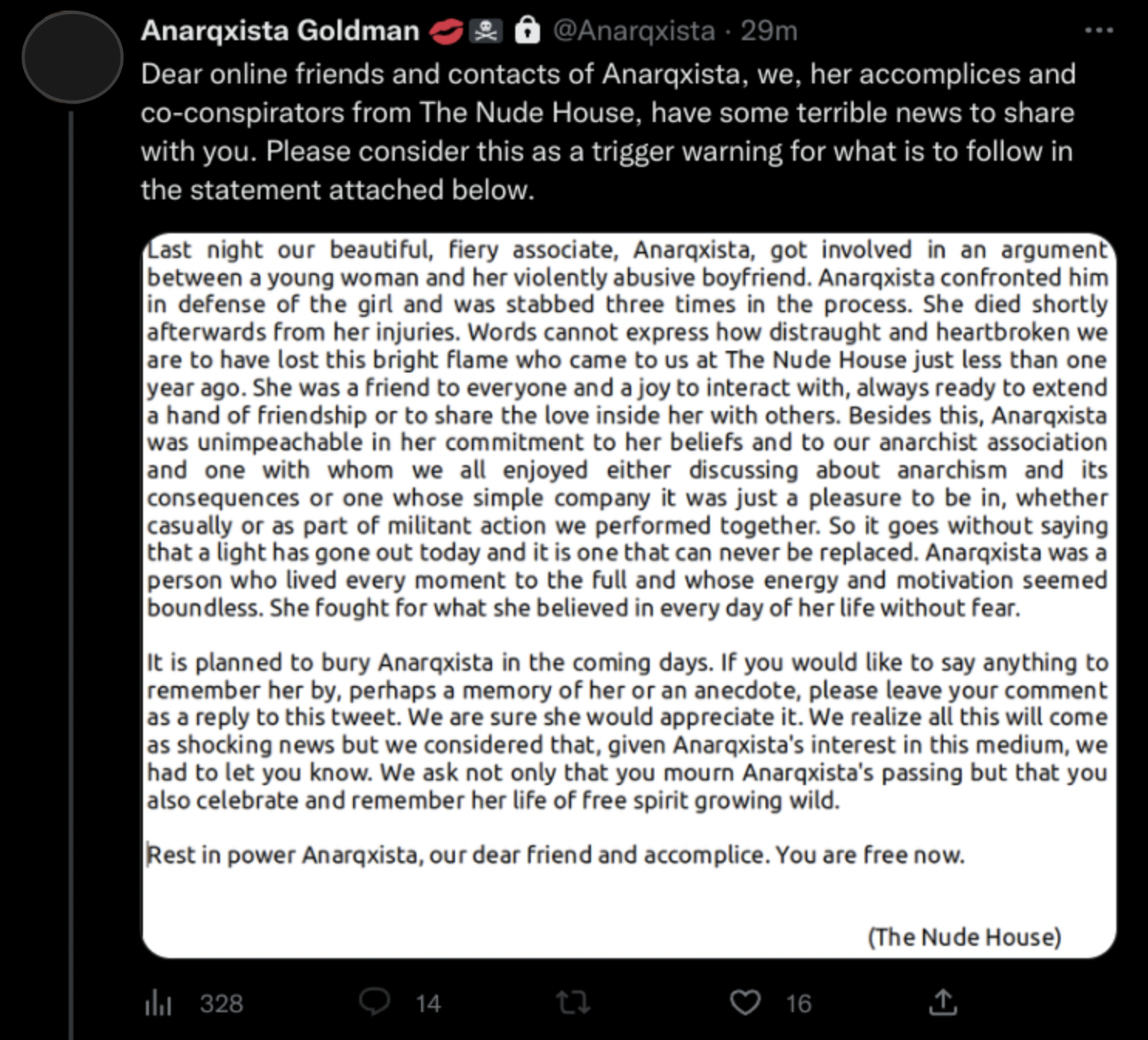 Screenshot of a tweet by Anarqxista Goldman. Text followed by a screenshot of more text: Dear online friends and contacts of Anarqxista, we, her accomplices and co-conspirators from The Nude House, have some terrible news to share with you. Please consider this as a trigger warning for what is to follow in the statement attached below. Last night our beautiful, fiery associate, Anarqxista, got involved in an argument between a young woman and her violently abusive boyfriend. Anarqxista confronted him in defense of the girl and was stabbed three times in the process. She died shortly afterwards from her injuries. Words cannot express how distraught and heartbroken we are to have lost this bright flame who came to us at The Nude House just less than one year ago. She was a friend to everyone and a joy to interact with, always ready to extend a hand of friendship or to share the love inside her with others. Besides this, Anarqxista was unimpeachable in her commitment to her beliefs and to our anarchist association and one with whom we all enjoyed either discussing about anarchism and its consequences or one whose simple company it was just a pleasure to be in, whether casually or as part of militant action we performed together. So it goes without saying that a light has gone out today and it is one that can never be replaced. Anarqxista was a person who lived every moment to the full and whose energy and motivation seemed boundless. She fought for what she believed in every day of her life without fear. It is planned to bury Anarqxista in the coming days. If you would like to say anything toremember her by, perhaps a memory of her or an anecdote, please leave your comment as a reply to this tweet. We are sure she would appreciate it. We realize all this will come as shocking news but we considered that, given Anarqxista's interest in this medium, we had to let you know. We ask not only that you mourn Anarqxista's passing but that you also celebrate and remember her life of free spirit growing wild. Rest in power Anarqxista, our dear friend and accomplice. You are free now. The Nude House