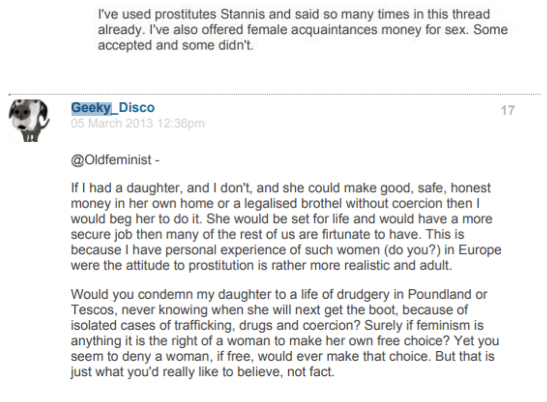 Post by Geeky_Disco. I've used prostitutes Stannis and said so many times in this thread already. I've also offered female acquaintances money for sex. Some accepted and some didn't. Geeky Disco 05 March 2013 12:36pm @Oldfeminist - If I had a daughter, and I don't, and she could make good, safe, honest money in her own home or a legalised brothel without coercion then I would beg her to do it. She would be set for life and would have a more secure job then many of the rest of us are firtunate to have. This is because I have personal experience of such women (do you?) in Europe were the attitude to prostitution is rather more realistic and adult. Would you condemn my daughter to a life of drudgery in Poundland or Tescos, never knowing when she will next get the boot, because of isolated cases of trafficking, drugs and coercion? Surely if feminism is anything it is the right of a woman to make her own free choice? Yet you seem to deny a woman, if free, would ever make that choice. But that is just what you'd really like to believe, not fact.