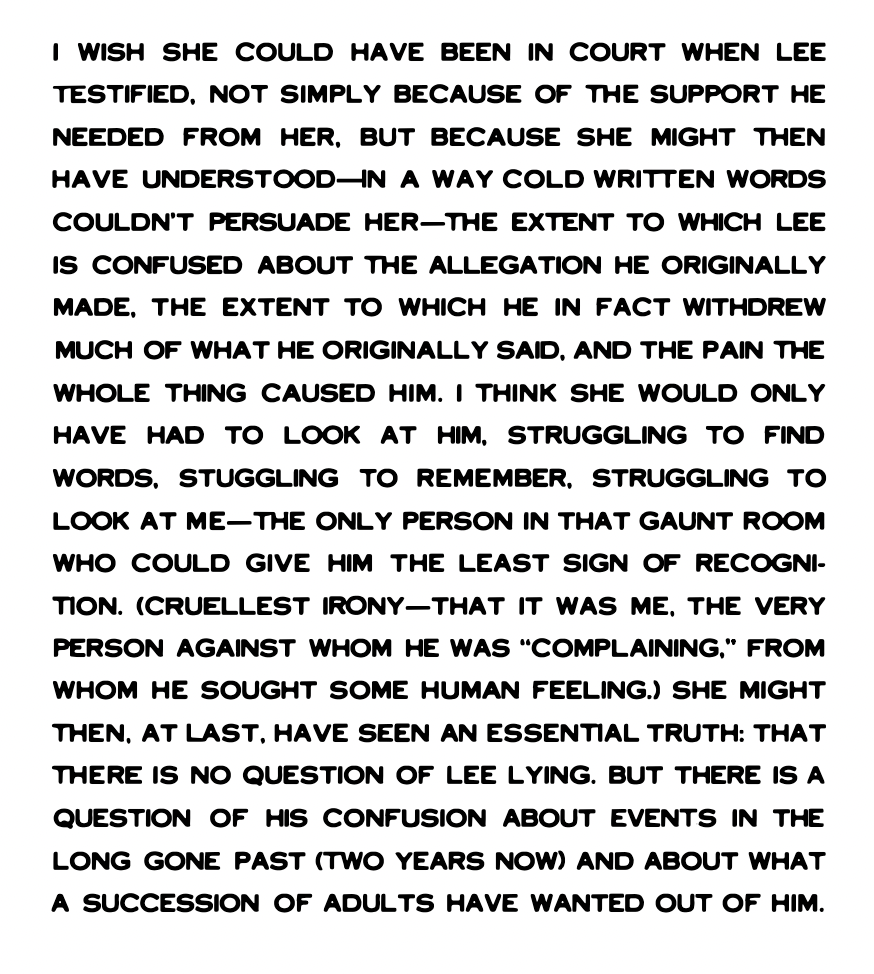 I wish she could have been in court when Lee testified, not simply because of the support he needed from her, but because she might then have understood - in a way cold written words couldn't persuade her - the extent to which Lee is confused about the allegation he originally made, the extent to which he in fact withdrew much of what he originally said, and the pain the whole thing caused him. I think she would only have had to look at him, struggling to find words, stuggling to remember, struggling to look at me - the only person in that gaunt room who could give him the least sign of recognition. (Cruellest irony - that it was me, the very person against whom he was 