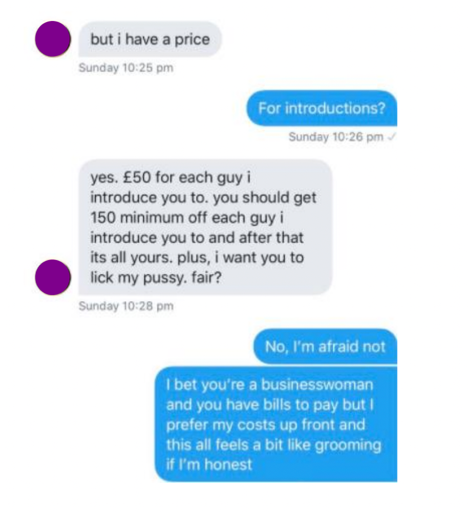 
        Text exchange between Lloyd and a sex worker.
        Lloyd: but i have a price
        SWer: For introductions?
        Lloyd: yes. £50 for each guy i introduce you to. you should get 150 minimum off each guy i introduce you to and after that its all yours. plus, i want you to lick my pussy. fair?
        SWer: No, I'm afraid not
        SWer: I bet you're a businesswoman and you have bills to pay but I prefer my costs up front and this all feels a bit like grooming if I'm honest
      