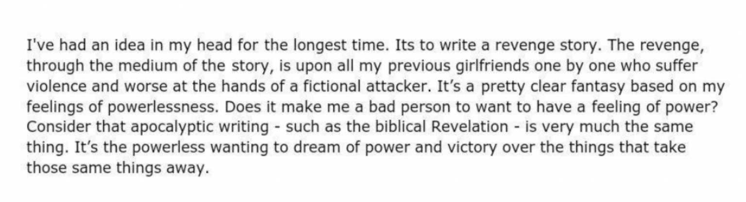 I've had an idea in my head for the longest time. Its to write a revenge story. The revenge, through the medium of the story, is upon all my previous girlfriends one by one who suffer violence and worse at the hands of a fictional attacker. It's a pretty clear fantasy based on my feelings of powerlessness. Does it make me a bad person to want to have a feeling of power? Consider that apocalyptic writing - such as the biblical Revelation - is very much the same thing. It's the powerless wanting to dream of power and victory over the things that take those same things away.